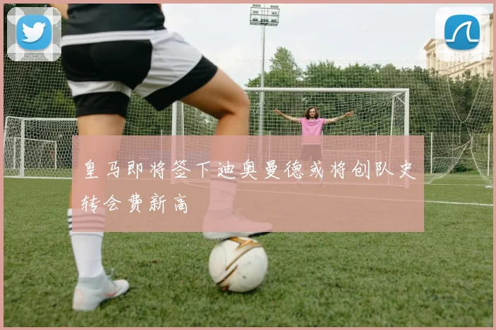 皇马即将签下迪奥曼德或将创队史转会费新高