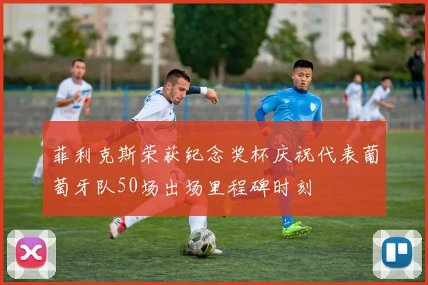 菲利克斯荣获纪念奖杯庆祝代表葡萄牙队50场出场里程碑时刻