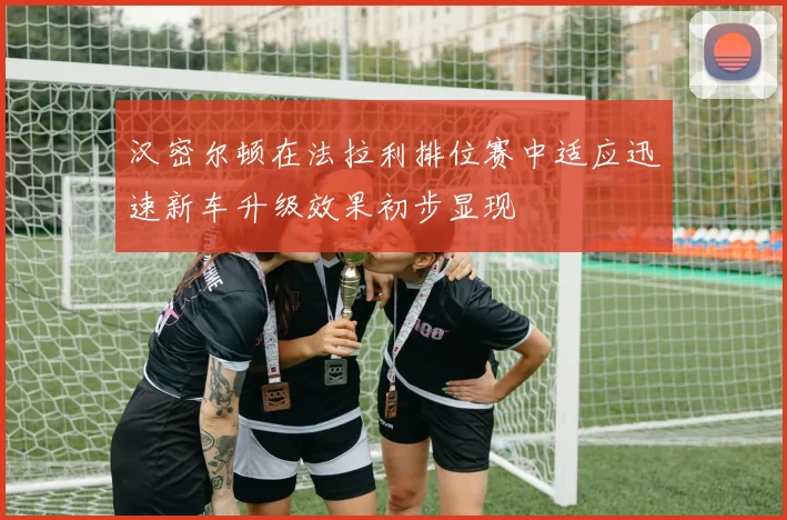 汉密尔顿在法拉利排位赛中适应迅速新车升级效果初步显现