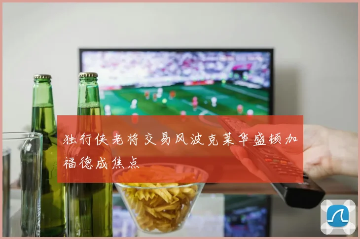 独行侠老将交易风波克莱华盛顿加福德成焦点