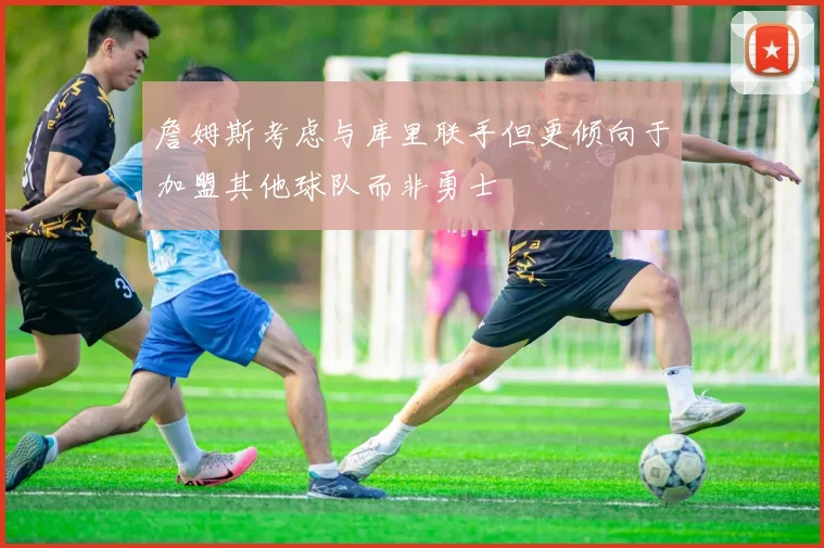詹姆斯考虑与库里联手但更倾向于加盟其他球队而非勇士