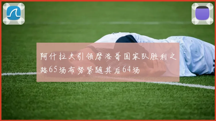 阿什拉夫引领摩洛哥国家队胜利之路65场布努紧随其后64场