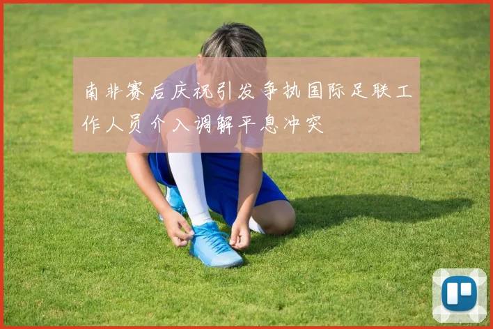 南非赛后庆祝引发争执国际足联工作人员介入调解平息冲突