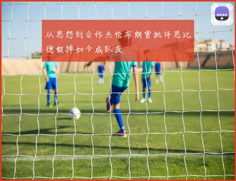 从恩怨到合作杰伦布朗曾批评恩比德假摔如今成队友