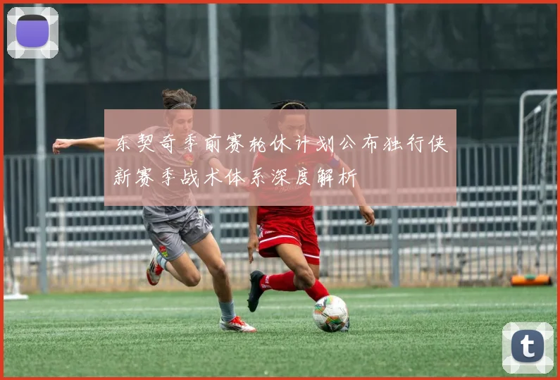 东契奇季前赛轮休计划公布独行侠新赛季战术体系深度解析
