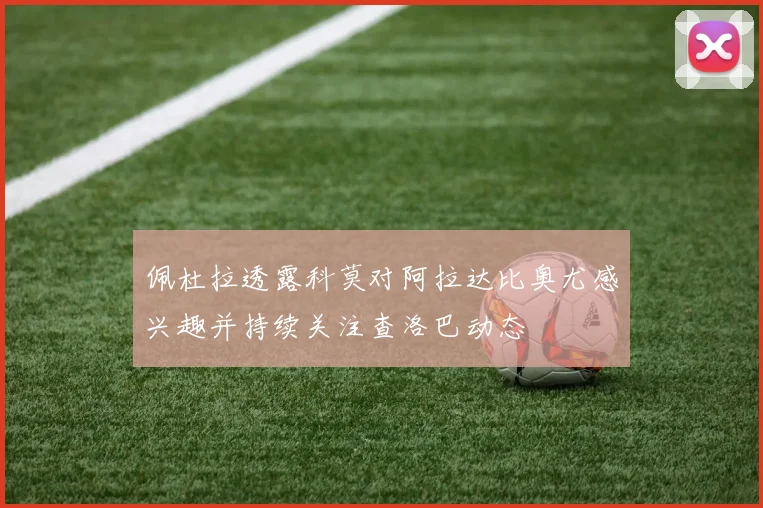 佩杜拉透露科莫对阿拉达比奥尤感兴趣并持续关注查洛巴动态