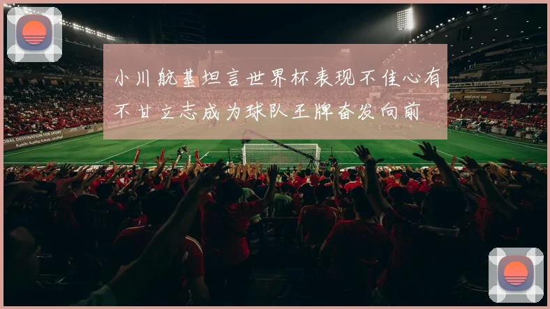 小川航基坦言世界杯表现不佳心有不甘立志成为球队王牌奋发向前
