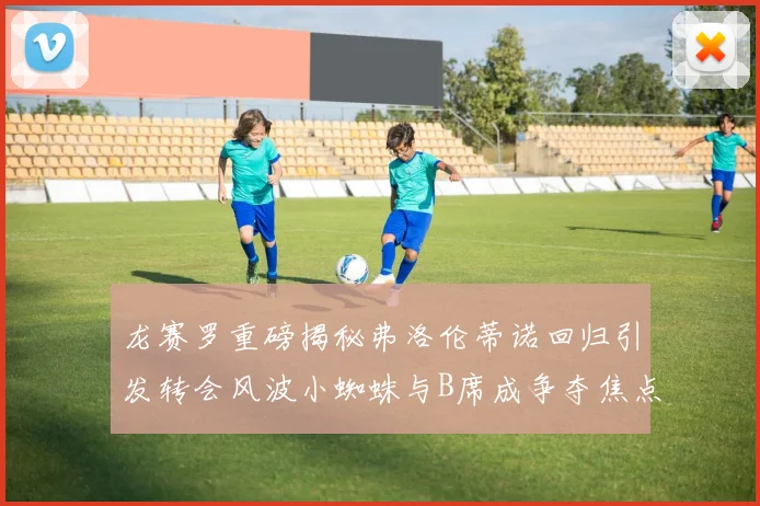 龙赛罗重磅揭秘弗洛伦蒂诺回归引发转会风波小蜘蛛与B席成争夺焦点