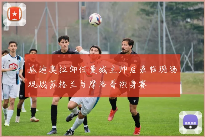 瓜迪奥拉卸任曼城主帅后亲临现场观战苏格兰与摩洛哥热身赛