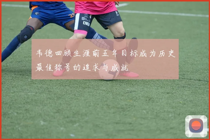 韦德回顾生涯前五年目标成为历史最佳称号的追求与成就