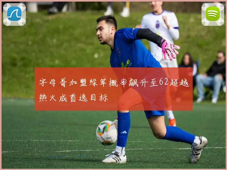 字母哥加盟绿军概率飙升至62超越热火成首选目标