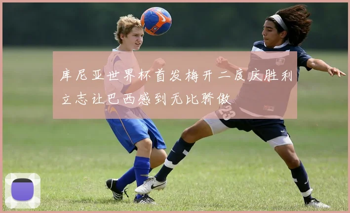 库尼亚世界杯首发梅开二度庆胜利立志让巴西感到无比骄傲