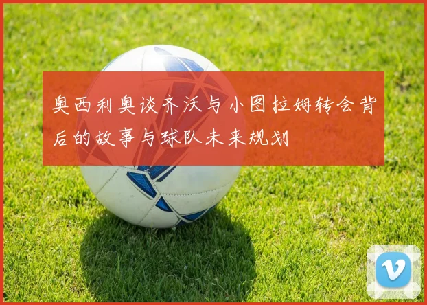 奥西利奥谈齐沃与小图拉姆转会背后的故事与球队未来规划
