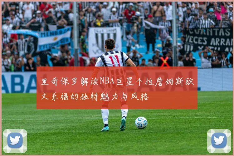 里奇保罗解读NBA巨星个性詹姆斯欧文乐福的独特魅力与风格