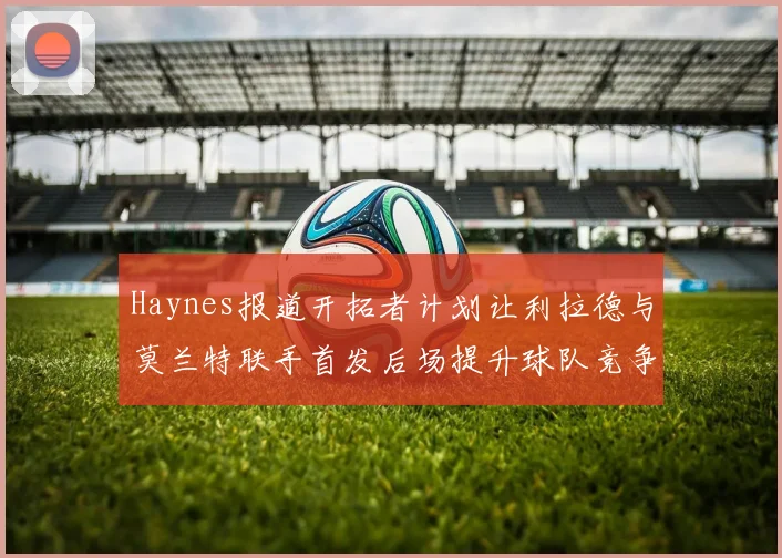 Haynes报道开拓者计划让利拉德与莫兰特联手首发后场提升球队竞争力