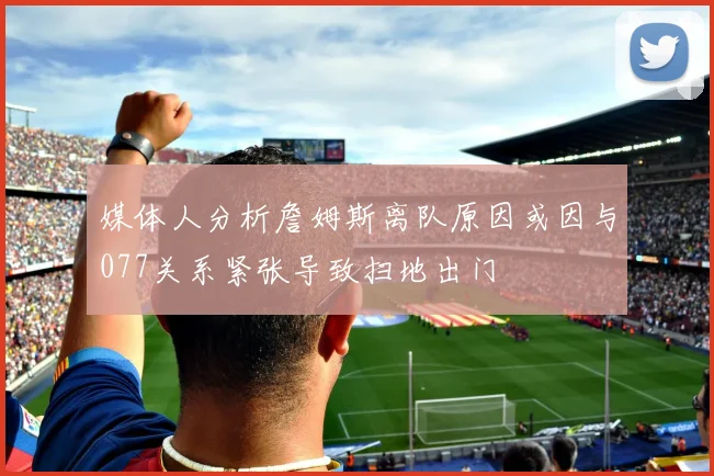 媒体人分析詹姆斯离队原因或因与077关系紧张导致扫地出门