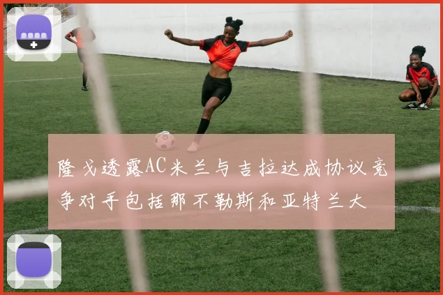 隆戈透露AC米兰与吉拉达成协议竞争对手包括那不勒斯和亚特兰大